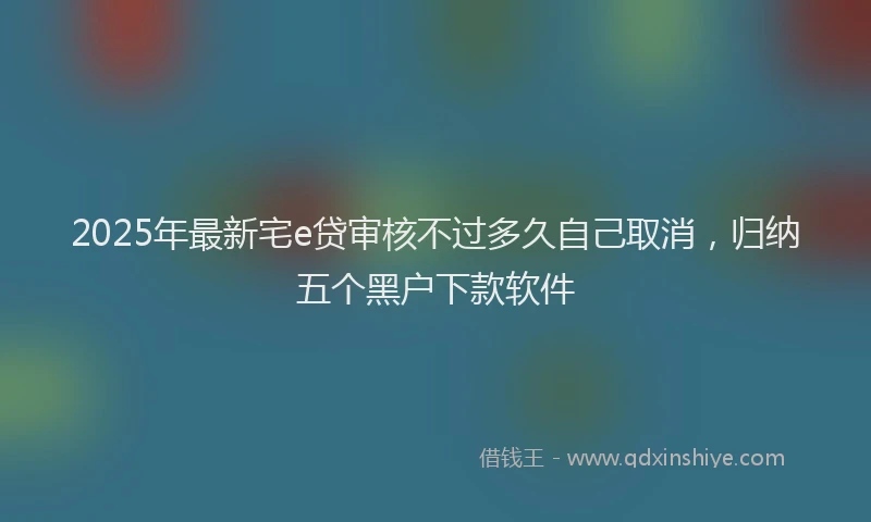 2025年最新宅e贷审核不过多久自己取消，归纳五个黑户下款软件