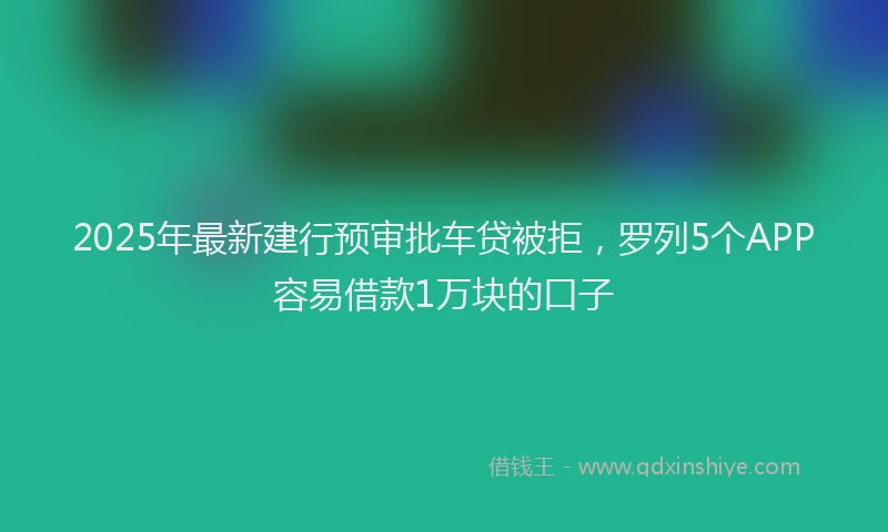 2025年最新建行预审批车贷被拒，罗列5个APP容易借款1万块的口子