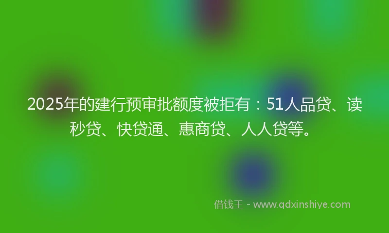 2025年的建行预审批额度被拒有：51人品贷、读秒贷、快贷通、惠商贷、人人贷等。