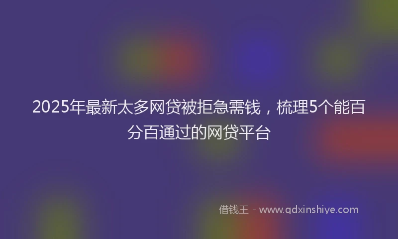 2025年最新太多网贷被拒急需钱，梳理5个能百分百通过的网贷平台