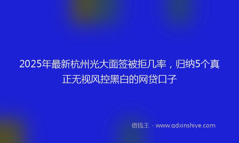2025年最新杭州光大面签被拒几率，归纳5个真正无视风控黑白的网贷口子