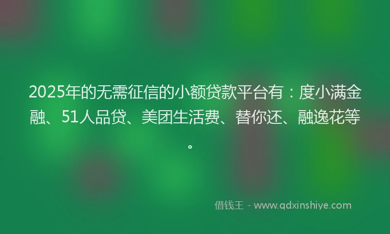 2025年的无需征信的小额贷款平台有：度小满金融、51人品贷、美团生活费、替你还、融逸花等。