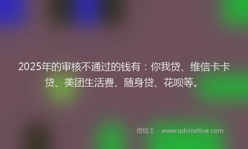 2025年的审核不通过的钱有：你我贷、维信卡卡贷、美团生活费、随身贷、花呗等。