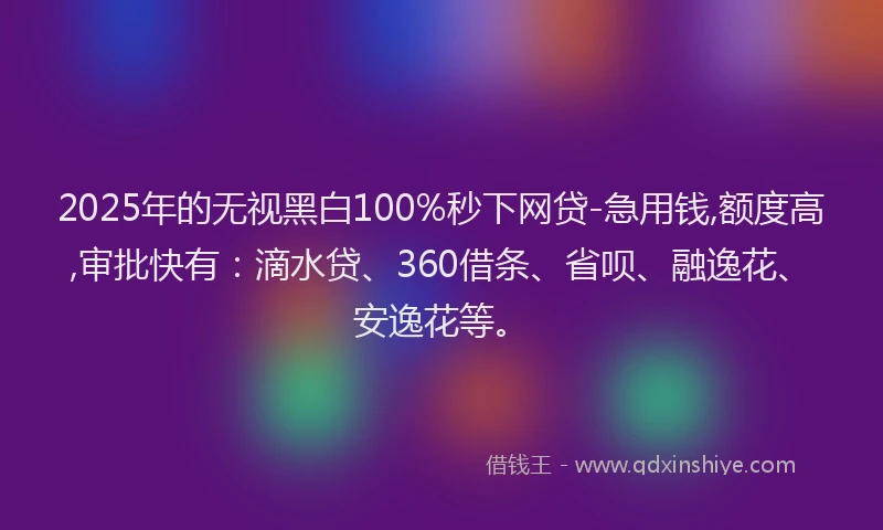 2025年的无视黑白100%秒下网贷-急用钱,额度高,审批快有：滴水贷、360借条、省呗、融逸花、安逸花等。