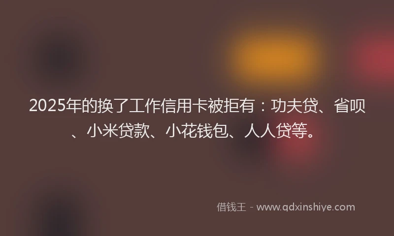 2025年的换了工作信用卡被拒有：功夫贷、省呗、小米贷款、小花钱包、人人贷等。