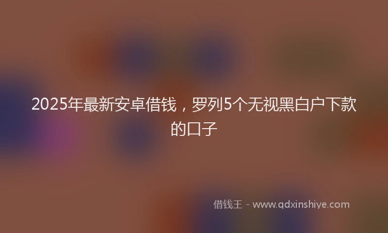 2025年最新安卓借钱，罗列5个无视黑白户下款的口子