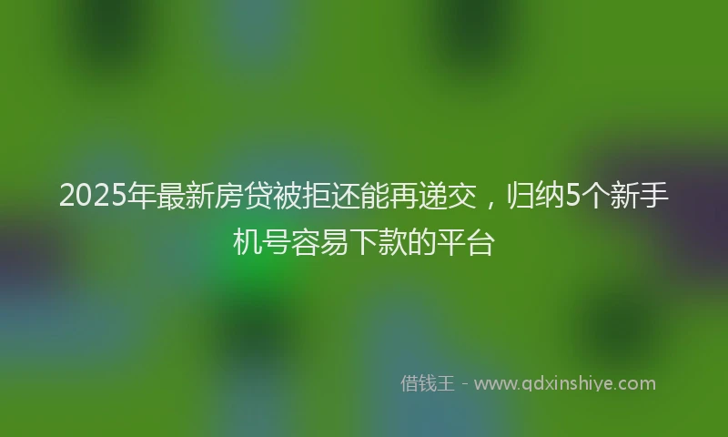 2025年最新房贷被拒还能再递交，归纳5个新手机号容易下款的平台