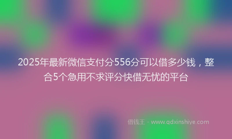 2025年最新微信支付分556分可以借多少钱，整合5个急用不求评分快借无忧的平台