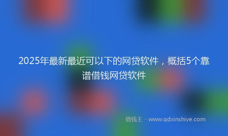 2025年最新最近可以下的网贷软件，概括5个靠谱借钱网贷软件