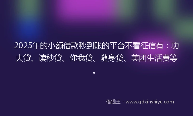 2025年的小额借款秒到账的平台不看征信有：功夫贷、读秒贷、你我贷、随身贷、美团生活费等。