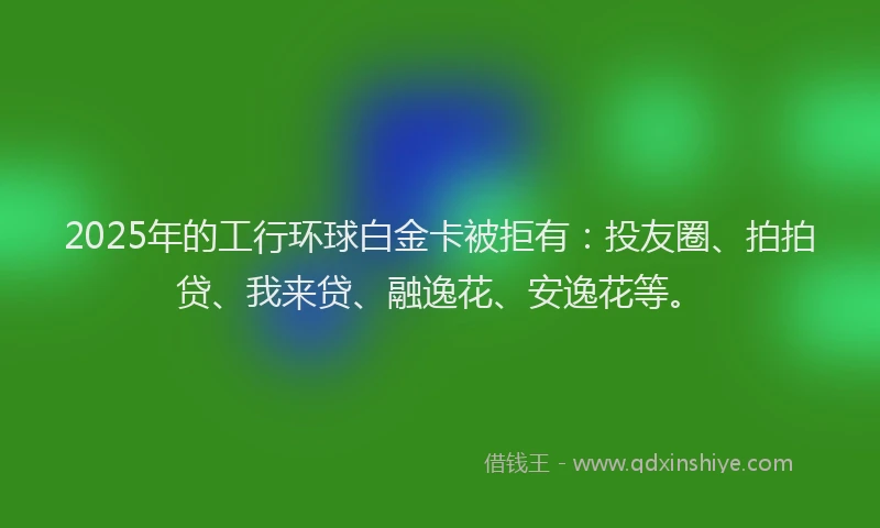 2025年的工行环球白金卡被拒有：投友圈、拍拍贷、我来贷、融逸花、安逸花等。
