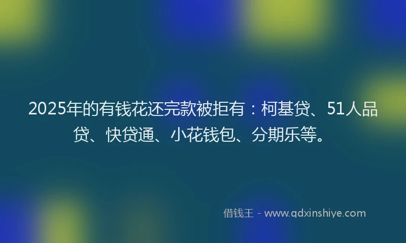 2025年的有钱花还完款被拒有：柯基贷、51人品贷、快贷通、小花钱包、分期乐等。