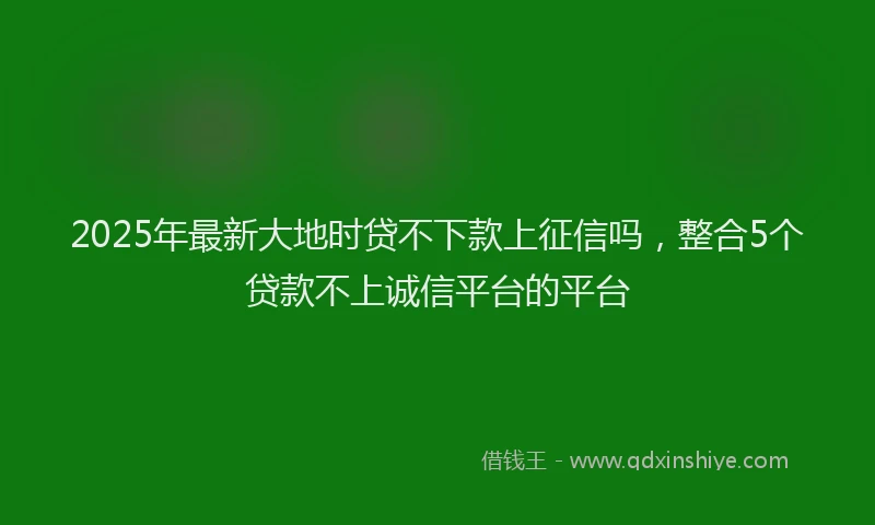 2025年最新大地时贷不下款上征信吗，整合5个贷款不上诚信平台的平台