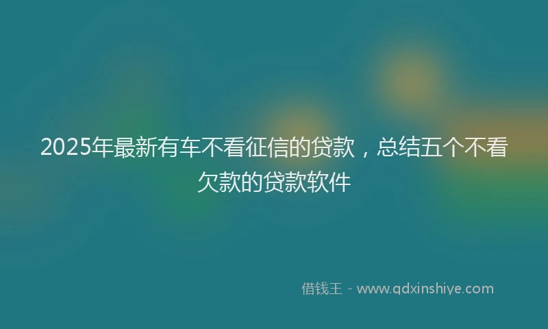 2025年最新有车不看征信的贷款，总结五个不看欠款的贷款软件