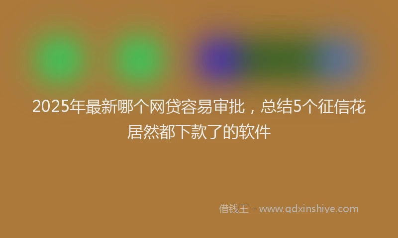 2025年最新哪个网贷容易审批，总结5个征信花居然都下款了的软件