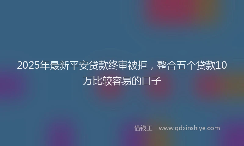 2025年最新平安贷款终审被拒，整合五个贷款10万比较容易的口子