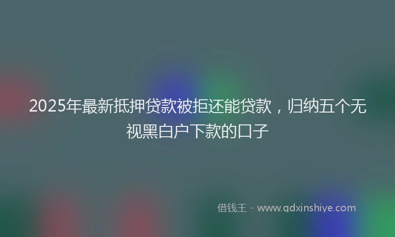2025年最新抵押贷款被拒还能贷款，归纳五个无视黑白户下款的口子