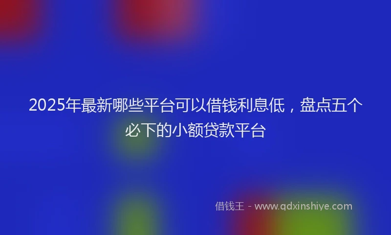 2025年最新哪些平台可以借钱利息低，盘点五个必下的小额贷款平台