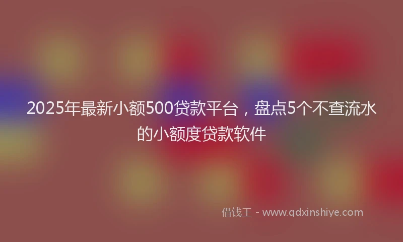 2025年最新小额500贷款平台，盘点5个不查流水的小额度贷款软件