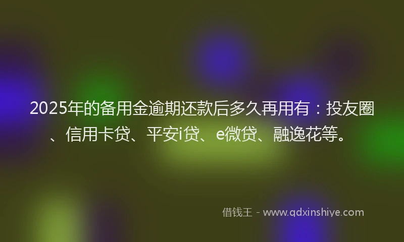 2025年的备用金逾期还款后多久再用有：投友圈、信用卡贷、平安i贷、e微贷、融逸花等。