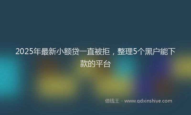 2025年最新小额贷一直被拒，整理5个黑户能下款的平台