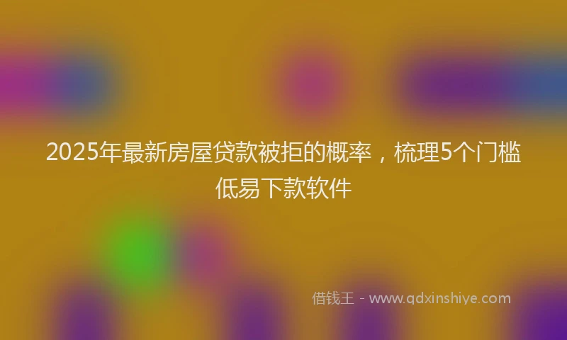 2025年最新房屋贷款被拒的概率，梳理5个门槛低易下款软件