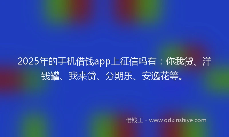 2025年的手机借钱app上征信吗有：你我贷、洋钱罐、我来贷、分期乐、安逸花等。