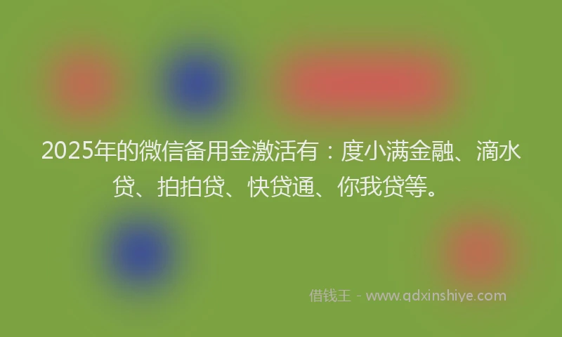 2025年的微信备用金激活有：度小满金融、滴水贷、拍拍贷、快贷通、你我贷等。