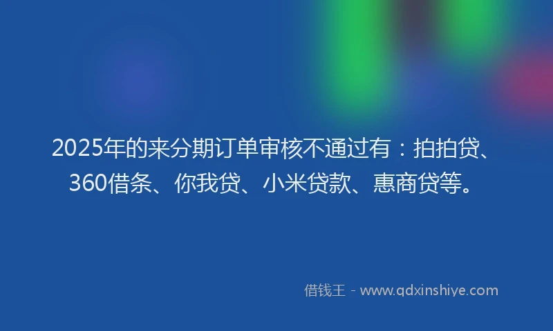 2025年的来分期订单审核不通过有：拍拍贷、360借条、你我贷、小米贷款、惠商贷等。