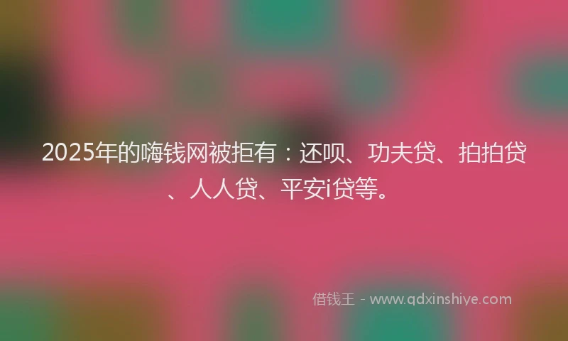 2025年的嗨钱网被拒有：还呗、功夫贷、拍拍贷、人人贷、平安i贷等。