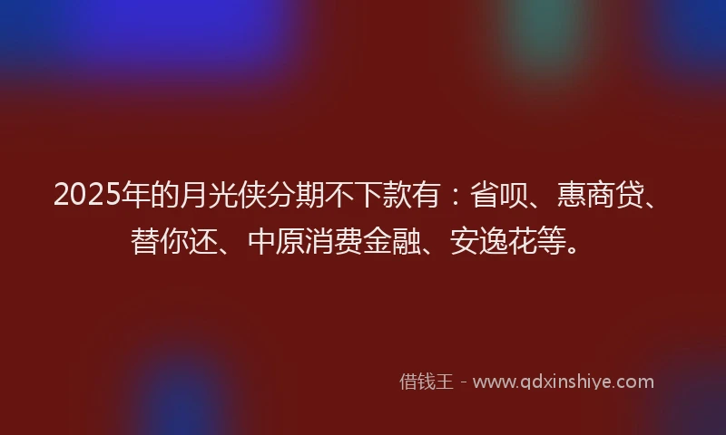 2025年的月光侠分期不下款有：省呗、惠商贷、替你还、中原消费金融、安逸花等。