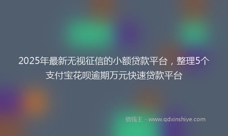 2025年最新无视征信的小额贷款平台，整理5个支付宝花呗逾期万元快速贷款平台