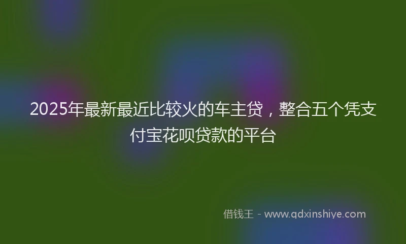 2025年最新最近比较火的车主贷，整合五个凭支付宝花呗贷款的平台
