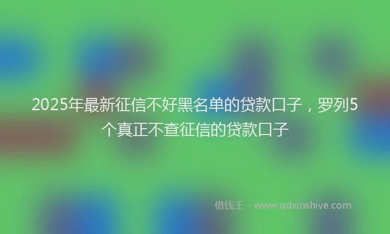 2025年最新征信不好黑名单的贷款口子，罗列5个真正不查征信的贷款口子