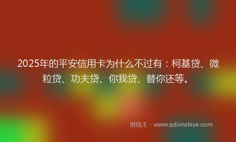 2025年的平安信用卡为什么不过有：柯基贷、微粒贷、功夫贷、你我贷、替你还等。