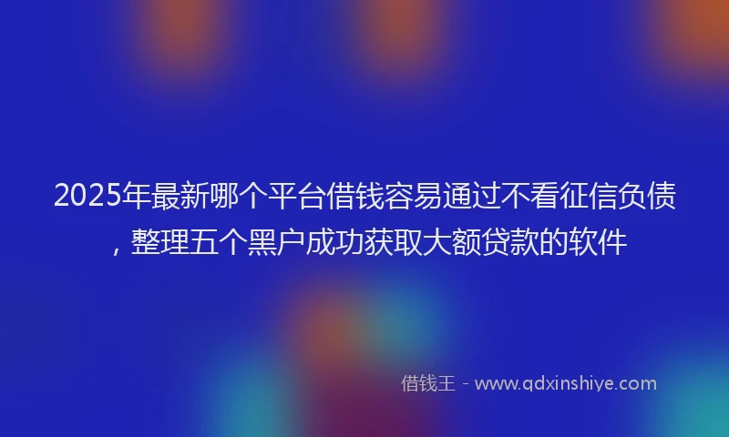 2025年最新哪个平台借钱容易通过不看征信负债，整理五个黑户成功获取大额贷款的软件