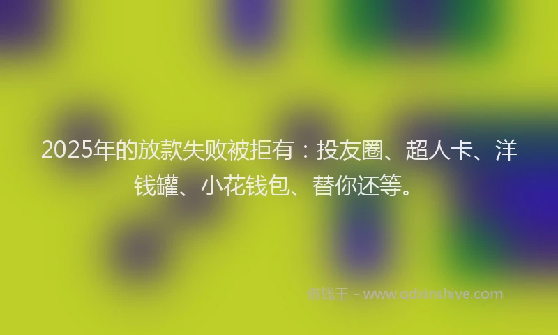2025年的放款失败被拒有：投友圈、超人卡、洋钱罐、小花钱包、替你还等。