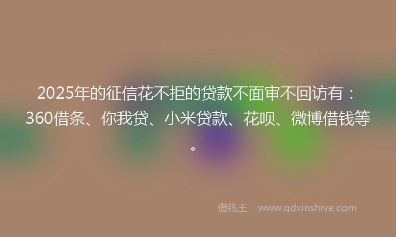 2025年的征信花不拒的贷款不面审不回访有：360借条、你我贷、小米贷款、花呗、微博借钱等。