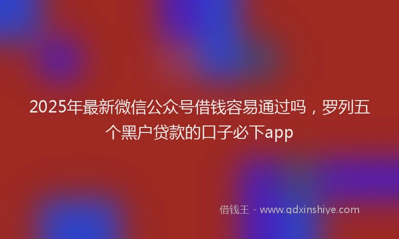 2025年最新微信公众号借钱容易通过吗，罗列五个黑户贷款的口子必下app