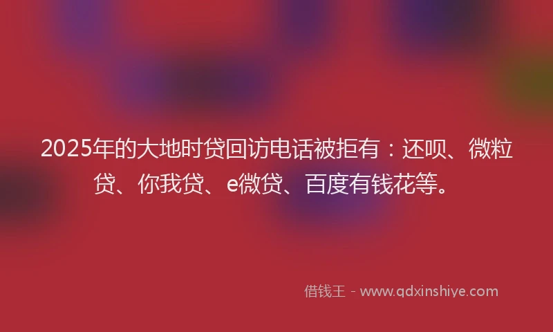2025年的大地时贷回访电话被拒有：还呗、微粒贷、你我贷、e微贷、百度有钱花等。