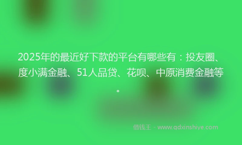 2025年的最近好下款的平台有哪些有：投友圈、度小满金融、51人品贷、花呗、中原消费金融等。