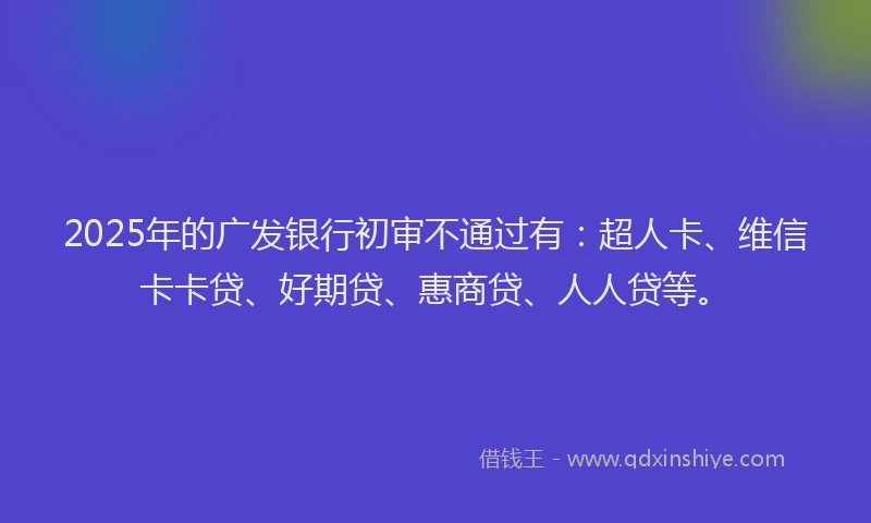 2025年的广发银行初审不通过有：超人卡、维信卡卡贷、好期贷、惠商贷、人人贷等。