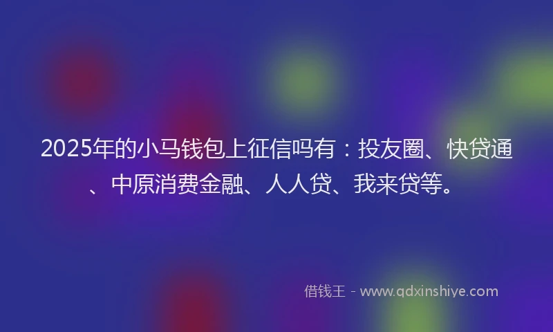 2025年的小马钱包上征信吗有：投友圈、快贷通、中原消费金融、人人贷、我来贷等。