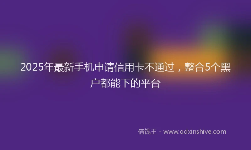 2025年最新手机申请信用卡不通过，整合5个黑户都能下的平台