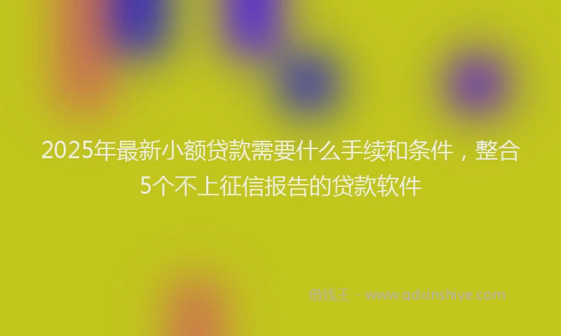 2025年最新小额贷款需要什么手续和条件，整合5个不上征信报告的贷款软件