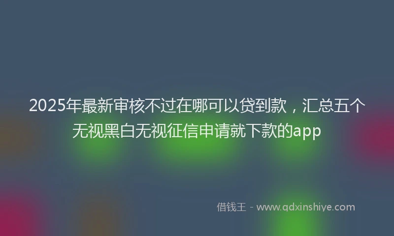 2025年最新审核不过在哪可以贷到款，汇总五个无视黑白无视征信申请就下款的app