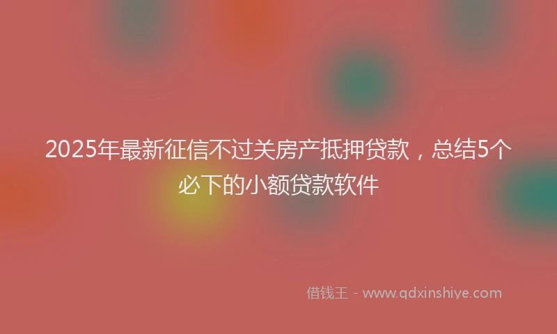 2025年最新征信不过关房产抵押贷款，总结5个必下的小额贷款软件