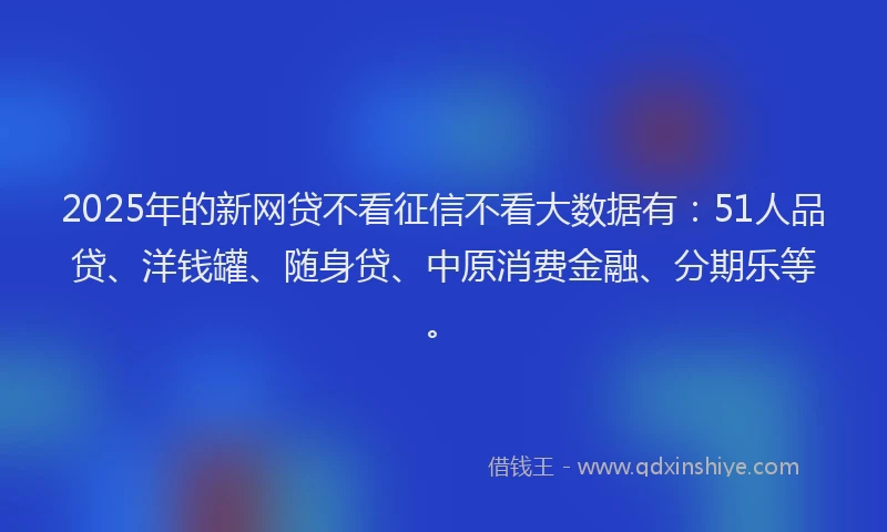 2025年的新网贷不看征信不看大数据有：51人品贷、洋钱罐、随身贷、中原消费金融、分期乐等。