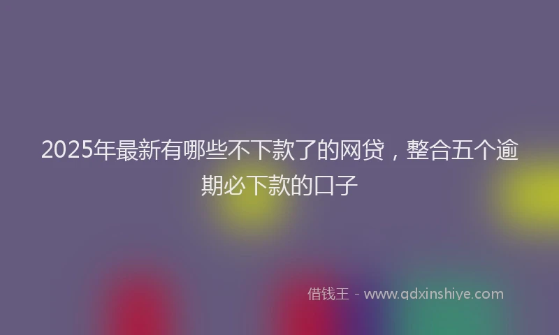 2025年最新有哪些不下款了的网贷，整合五个逾期必下款的口子