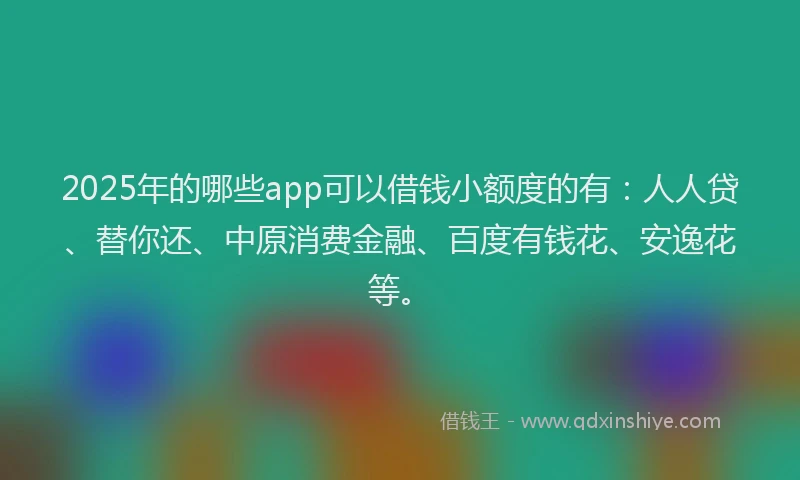 2025年的哪些app可以借钱小额度的有：人人贷、替你还、中原消费金融、百度有钱花、安逸花等。